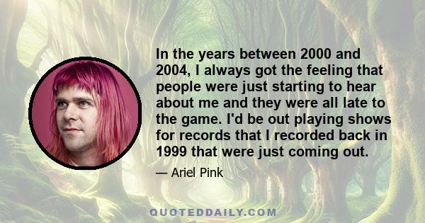 In the years between 2000 and 2004, I always got the feeling that people were just starting to hear about me and they were all late to the game. I'd be out playing shows for records that I recorded back in 1999 that