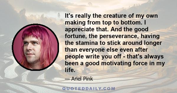 It's really the creature of my own making from top to bottom. I appreciate that. And the good fortune, the perseverance, having the stamina to stick around longer than everyone else even after people write you off -