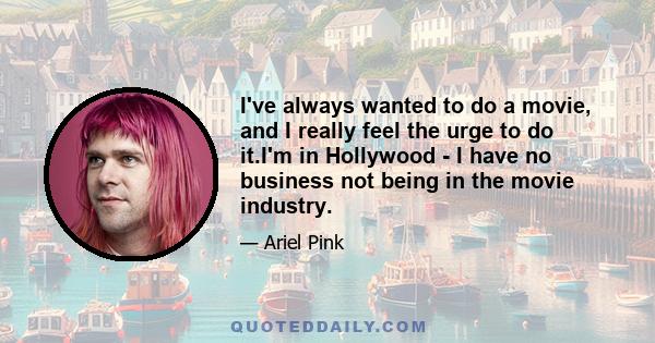 I've always wanted to do a movie, and I really feel the urge to do it.I'm in Hollywood - I have no business not being in the movie industry.