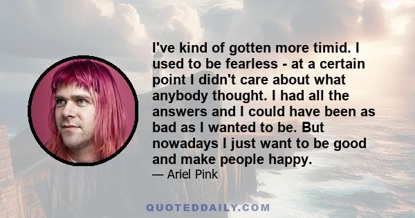 I've kind of gotten more timid. I used to be fearless - at a certain point I didn't care about what anybody thought. I had all the answers and I could have been as bad as I wanted to be. But nowadays I just want to be