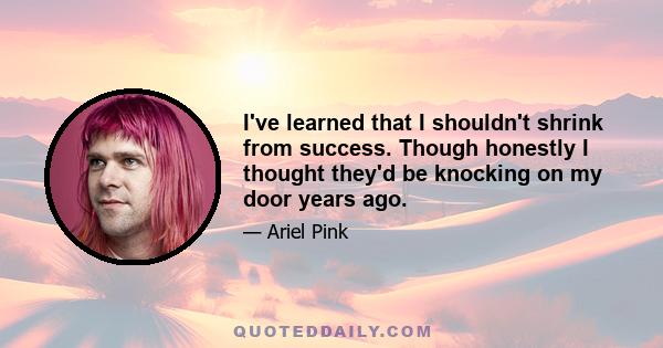 I've learned that I shouldn't shrink from success. Though honestly I thought they'd be knocking on my door years ago.