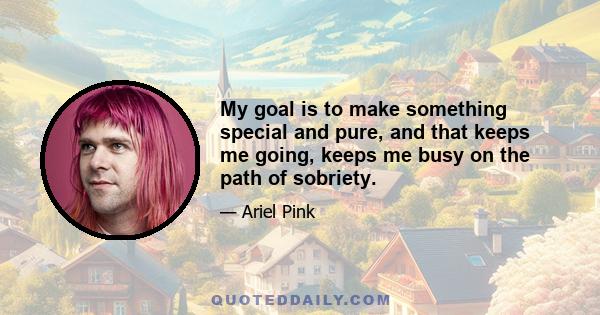 My goal is to make something special and pure, and that keeps me going, keeps me busy on the path of sobriety.