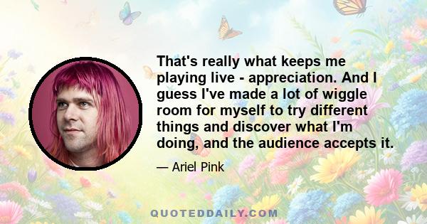 That's really what keeps me playing live - appreciation. And I guess I've made a lot of wiggle room for myself to try different things and discover what I'm doing, and the audience accepts it.