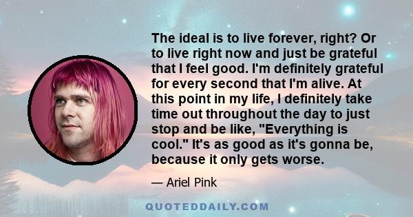 The ideal is to live forever, right? Or to live right now and just be grateful that I feel good. I'm definitely grateful for every second that I'm alive. At this point in my life, I definitely take time out throughout