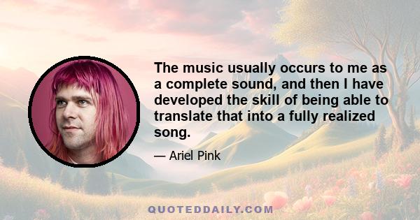 The music usually occurs to me as a complete sound, and then I have developed the skill of being able to translate that into a fully realized song.