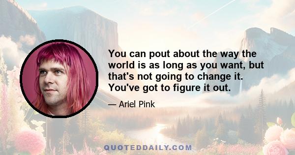 You can pout about the way the world is as long as you want, but that's not going to change it. You've got to figure it out.