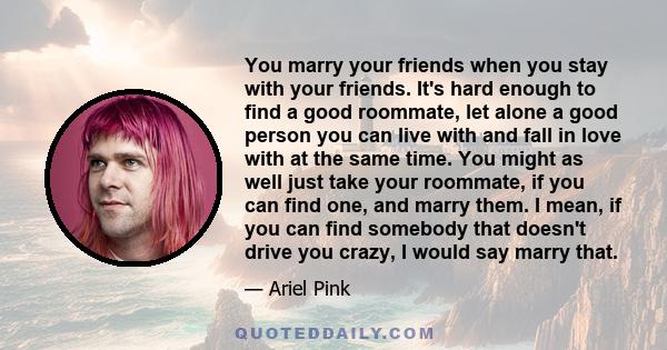 You marry your friends when you stay with your friends. It's hard enough to find a good roommate, let alone a good person you can live with and fall in love with at the same time. You might as well just take your