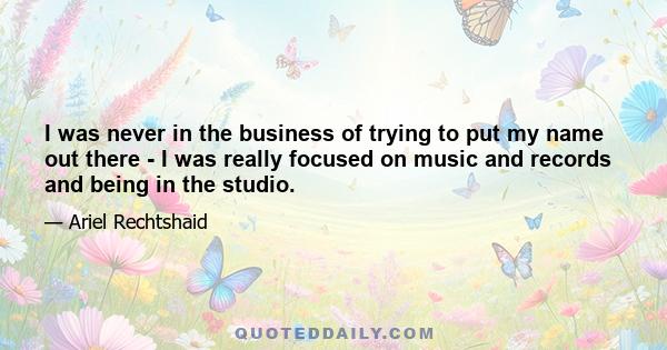 I was never in the business of trying to put my name out there - I was really focused on music and records and being in the studio.