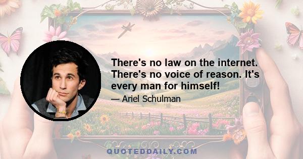 There's no law on the internet. There's no voice of reason. It's every man for himself!