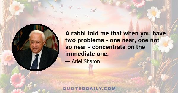 A rabbi told me that when you have two problems - one near, one not so near - concentrate on the immediate one.