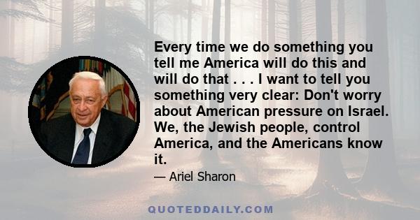 Every time we do something you tell me America will do this and will do that . . . I want to tell you something very clear: Don't worry about American pressure on Israel. We, the Jewish people, control America, and the