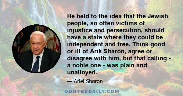 He held to the idea that the Jewish people, so often victims of injustice and persecution, should have a state where they could be independent and free. Think good or ill of Arik Sharon, agree or disagree with him, but