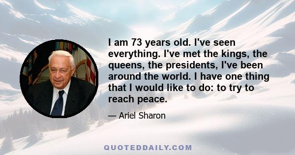 I am 73 years old. I've seen everything. I've met the kings, the queens, the presidents, I've been around the world. I have one thing that I would like to do: to try to reach peace.