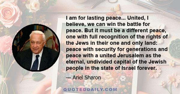 I am for lasting peace... United, I believe, we can win the battle for peace. But it must be a different peace, one with full recognition of the rights of the Jews in their one and only land: peace with security for