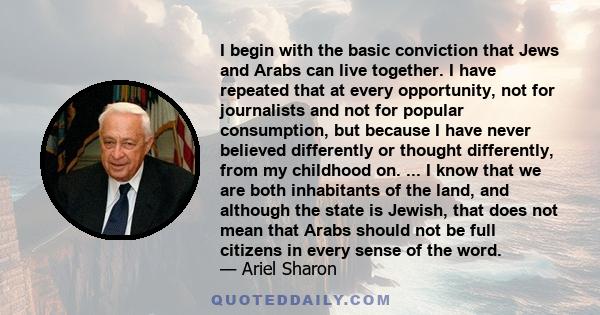 I begin with the basic conviction that Jews and Arabs can live together. I have repeated that at every opportunity, not for journalists and not for popular consumption, but because I have never believed differently or