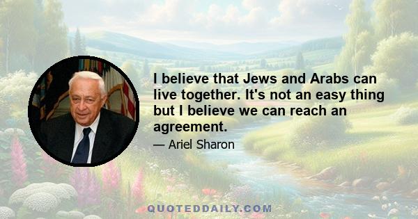 I believe that Jews and Arabs can live together. It's not an easy thing but I believe we can reach an agreement.