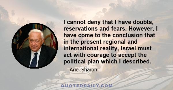 I cannot deny that I have doubts, reservations and fears. However, I have come to the conclusion that in the present regional and international reality, Israel must act with courage to accept the political plan which I