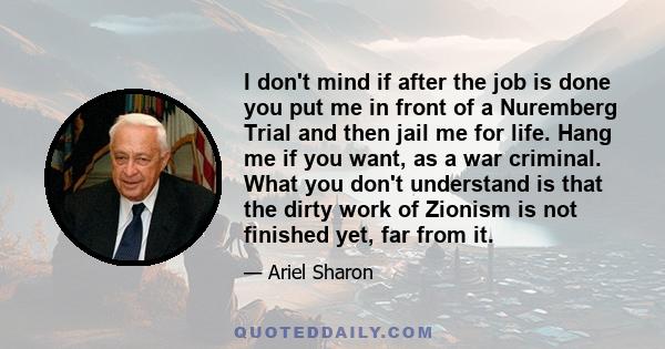 I don't mind if after the job is done you put me in front of a Nuremberg Trial and then jail me for life. Hang me if you want, as a war criminal. What you don't understand is that the dirty work of Zionism is not