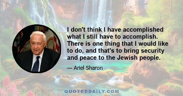 I don't think I have accomplished what I still have to accomplish. There is one thing that I would like to do, and that's to bring security and peace to the Jewish people.