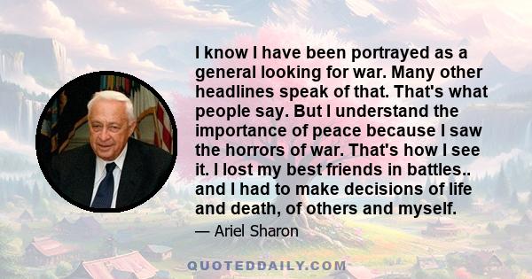 I know I have been portrayed as a general looking for war. Many other headlines speak of that. That's what people say. But I understand the importance of peace because I saw the horrors of war. That's how I see it. I