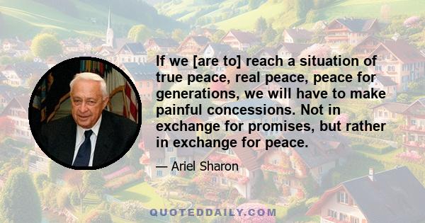 If we [are to] reach a situation of true peace, real peace, peace for generations, we will have to make painful concessions. Not in exchange for promises, but rather in exchange for peace.