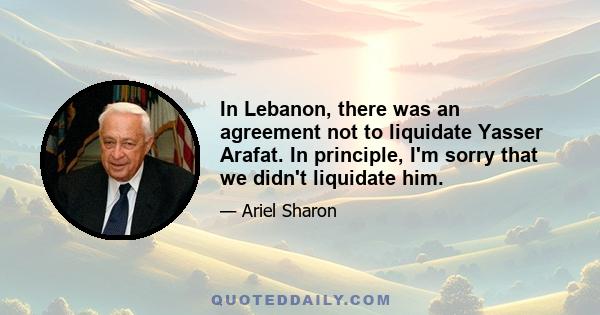 In Lebanon, there was an agreement not to liquidate Yasser Arafat. In principle, I'm sorry that we didn't liquidate him.