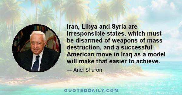 Iran, Libya and Syria are irresponsible states, which must be disarmed of weapons of mass destruction, and a successful American move in Iraq as a model will make that easier to achieve.