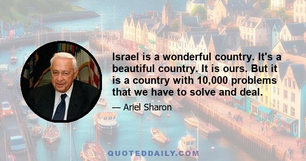 Israel is a wonderful country. It's a beautiful country. It is ours. But it is a country with 10,000 problems that we have to solve and deal.