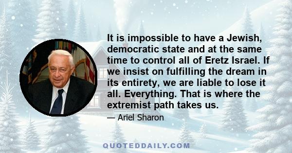 It is impossible to have a Jewish, democratic state and at the same time to control all of Eretz Israel. If we insist on fulfilling the dream in its entirety, we are liable to lose it all. Everything. That is where the