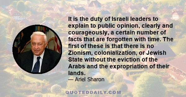 It is the duty of Israeli leaders to explain to public opinion, clearly and courageously, a certain number of facts that are forgotten with time. The first of these is that there is no Zionism, colonialization, or