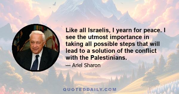 Like all Israelis, I yearn for peace. I see the utmost importance in taking all possible steps that will lead to a solution of the conflict with the Palestinians.