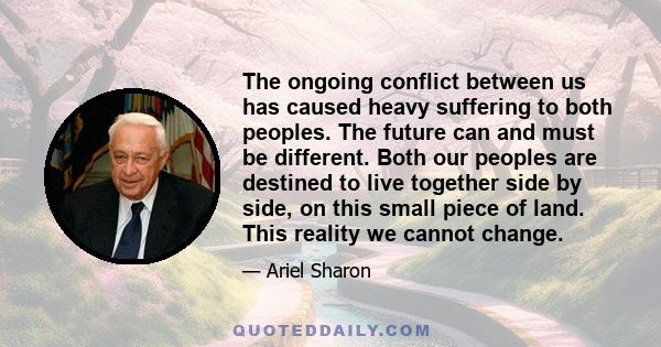 The ongoing conflict between us has caused heavy suffering to both peoples. The future can and must be different. Both our peoples are destined to live together side by side, on this small piece of land. This reality we 