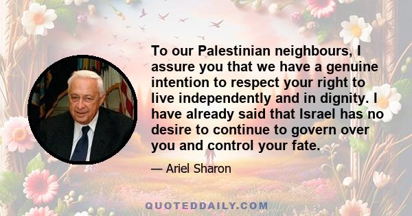 To our Palestinian neighbours, I assure you that we have a genuine intention to respect your right to live independently and in dignity. I have already said that Israel has no desire to continue to govern over you and