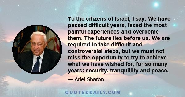 To the citizens of Israel, I say: We have passed difficult years, faced the most painful experiences and overcome them. The future lies before us. We are required to take difficult and controversial steps, but we must