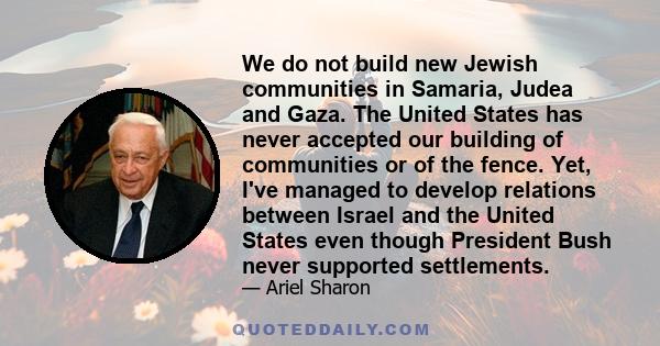 We do not build new Jewish communities in Samaria, Judea and Gaza. The United States has never accepted our building of communities or of the fence. Yet, I've managed to develop relations between Israel and the United