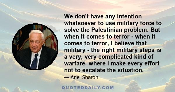 We don't have any intention whatsoever to use military force to solve the Palestinian problem. But when it comes to terror - when it comes to terror, I believe that military - the right military steps is a very, very