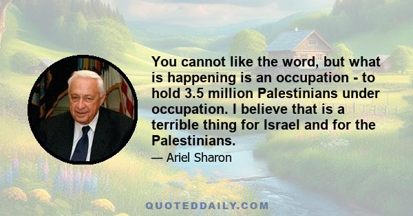 You cannot like the word, but what is happening is an occupation - to hold 3.5 million Palestinians under occupation. I believe that is a terrible thing for Israel and for the Palestinians.