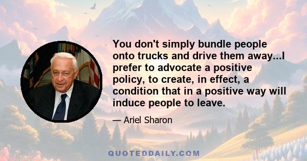 You don't simply bundle people onto trucks and drive them away...I prefer to advocate a positive policy, to create, in effect, a condition that in a positive way will induce people to leave.