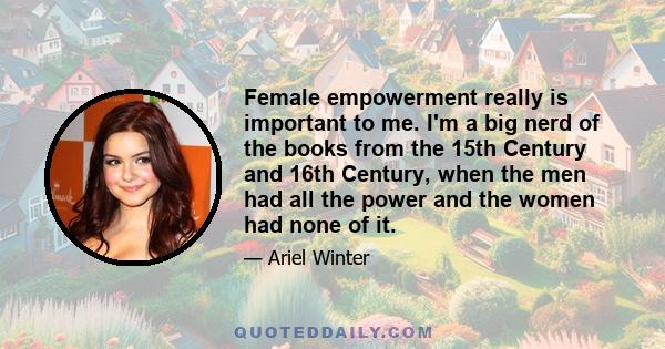 Female empowerment really is important to me. I'm a big nerd of the books from the 15th Century and 16th Century, when the men had all the power and the women had none of it.