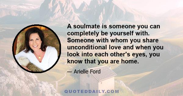 A soulmate is someone you can completely be yourself with. Someone with whom you share unconditional love and when you look into each other's eyes, you know that you are home.