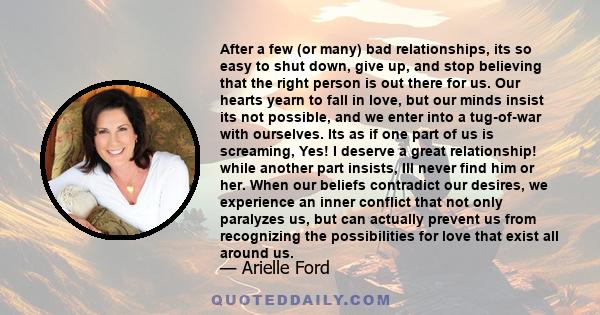 After a few (or many) bad relationships, its so easy to shut down, give up, and stop believing that the right person is out there for us. Our hearts yearn to fall in love, but our minds insist its not possible, and we