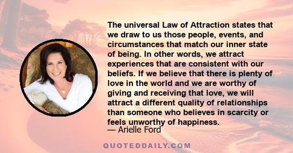 The universal Law of Attraction states that we draw to us those people, events, and circumstances that match our inner state of being. In other words, we attract experiences that are consistent with our beliefs. If we