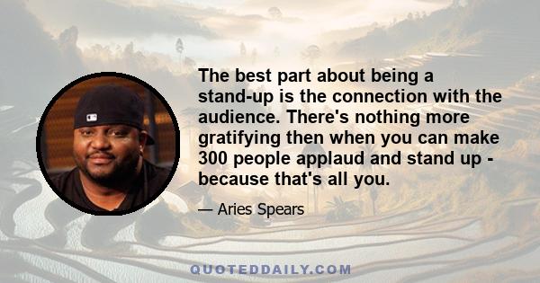 The best part about being a stand-up is the connection with the audience. There's nothing more gratifying then when you can make 300 people applaud and stand up - because that's all you.