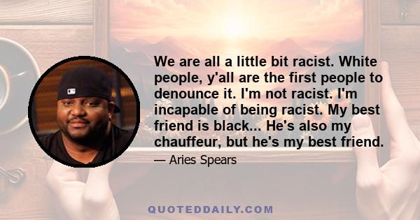 We are all a little bit racist. White people, y'all are the first people to denounce it. I'm not racist. I'm incapable of being racist. My best friend is black... He's also my chauffeur, but he's my best friend.