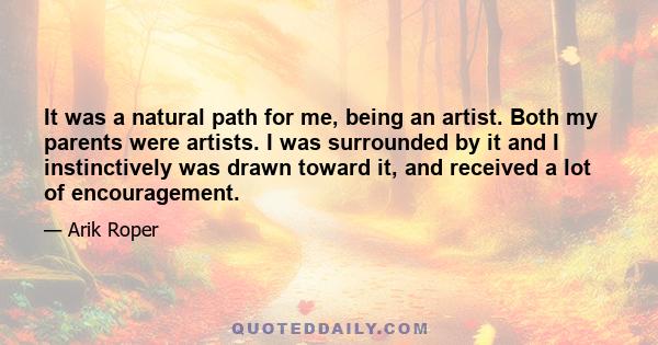 It was a natural path for me, being an artist. Both my parents were artists. I was surrounded by it and I instinctively was drawn toward it, and received a lot of encouragement.