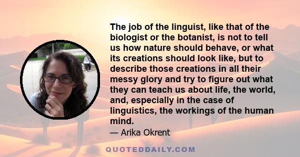 The job of the linguist, like that of the biologist or the botanist, is not to tell us how nature should behave, or what its creations should look like, but to describe those creations in all their messy glory and try