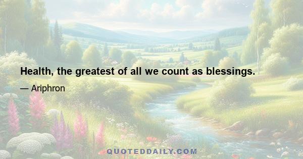 Health, the greatest of all we count as blessings.