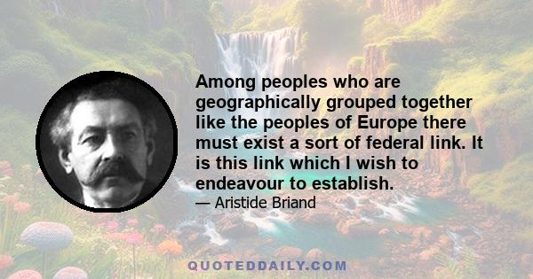 Among peoples who are geographically grouped together like the peoples of Europe there must exist a sort of federal link. It is this link which I wish to endeavour to establish.