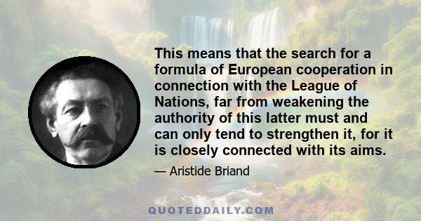 This means that the search for a formula of European cooperation in connection with the League of Nations, far from weakening the authority of this latter must and can only tend to strengthen it, for it is closely