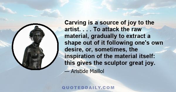 Carving is a source of joy to the artist. . . . To attack the raw material, gradually to extract a shape out of it following one's own desire, or, sometimes, the inspiration of the material itself: this gives the